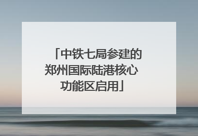 中铁七局参建的郑州国际陆港核心功能区启用
