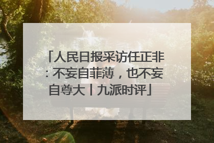 人民日报采访任正非：不妄自菲薄，也不妄自尊大丨九派时评