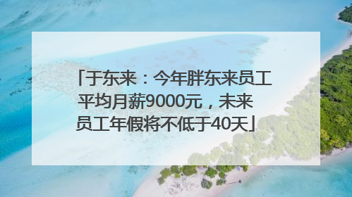 于东来：今年胖东来员工平均月薪9000元，未来员工年假将不低于40天