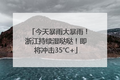 今天暴雨大暴雨！浙江持续湿哒哒！即将冲击35℃+