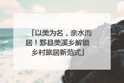 以美为名，亲水而居！黟县美溪乡解锁乡村旅居新范式