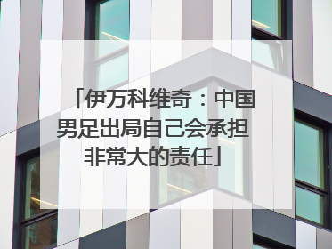 伊万科维奇：中国男足出局自己会承担非常大的责任