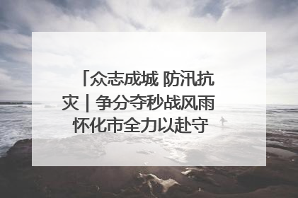 众志成城 防汛抗灾｜争分夺秒战风雨 怀化市全力以赴守护人民群众安全