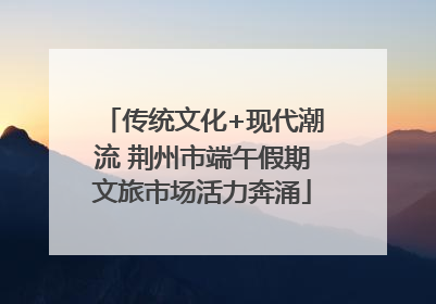 传统文化+现代潮流 荆州市端午假期文旅市场活力奔涌