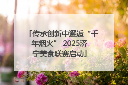 传承创新中邂逅“千年烟火” 2025济宁美食联赛启动