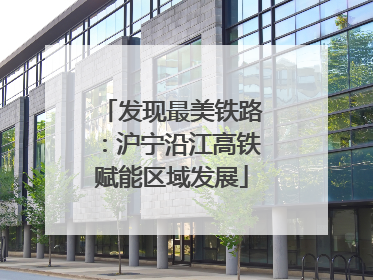 发现最美铁路：沪宁沿江高铁赋能区域发展