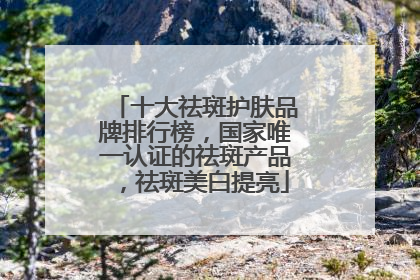 十大祛斑护肤品牌排行榜，国家唯一认证的祛斑产品，祛斑美白提亮