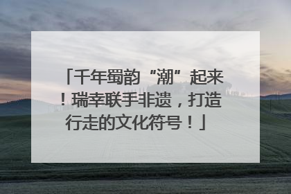 千年蜀韵“潮”起来！瑞幸联手非遗，打造行走的文化符号！