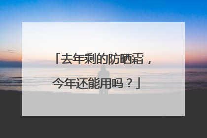 去年剩的防晒霜，今年还能用吗？