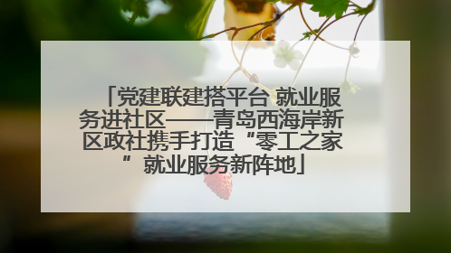党建联建搭平台 就业服务进社区——青岛西海岸新区政社携手打造“零工之家”就业服务新阵地