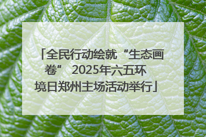 全民行动绘就“生态画卷” 2025年六五环境日郑州主场活动举行