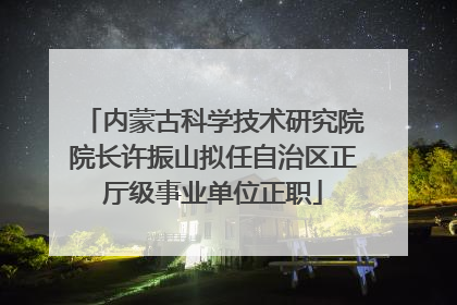 内蒙古科学技术研究院院长许振山拟任自治区正厅级事业单位正职