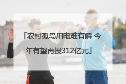 农村孤岛用电难有解 今年有望再投312亿元