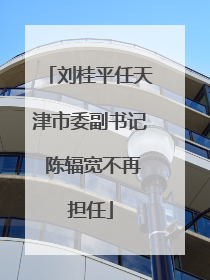 刘桂平任天津市委副书记 陈辐宽不再担任