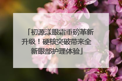 初源漾眼霜重磅革新升级！硬核突破带来全新眼部护理体验