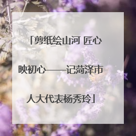 剪纸绘山河 匠心映初心——记菏泽市人大代表杨秀玲