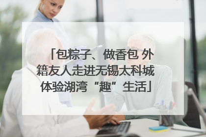 包粽子、做香包 外籍友人走进无锡太科城体验湖湾“趣”生活