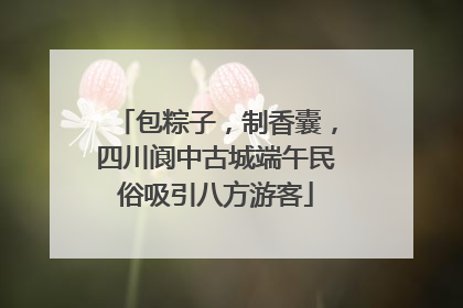 包粽子，制香囊，四川阆中古城端午民俗吸引八方游客