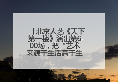 北京人艺《天下第一楼》演出第600场，把“艺术来源于生活高于生活”诠释到极致