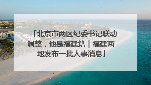 北京市两区纪委书记联动调整，他是福建籍｜福建两地发布一批人事消息