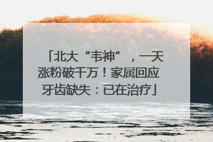 北大“韦神”，一天涨粉破千万！家属回应牙齿缺失：已在治疗