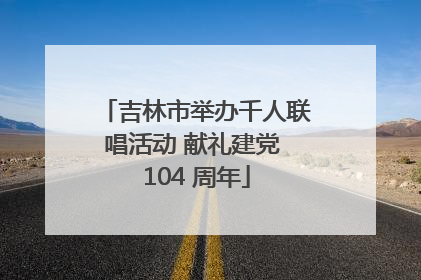 吉林市举办千人联唱活动 献礼建党 104 周年