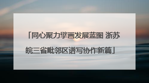 同心聚力擘画发展蓝图 浙苏皖三省毗邻区谱写协作新篇