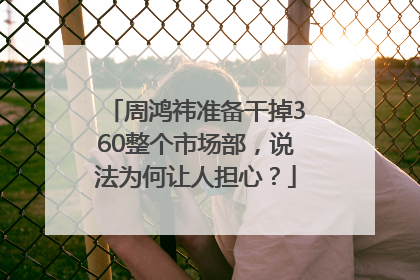 周鸿祎准备干掉360整个市场部，说法为何让人担心？
