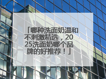 哪种洗面奶温和不刺激精选，2025洗面奶哪个品牌的好推荐！
