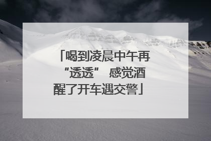 喝到凌晨中午再“透透” 感觉酒醒了开车遇交警