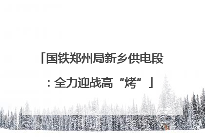 国铁郑州局新乡供电段：全力迎战高“烤”