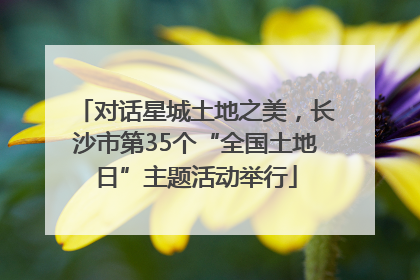 对话星城土地之美，长沙市第35个“全国土地日”主题活动举行