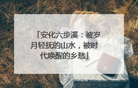 安化六步溪：被岁月轻抚的山水，被时代唤醒的乡愁