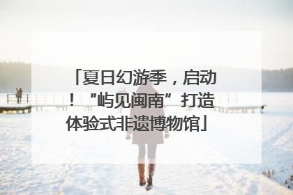 夏日幻游季，启动！“屿见闽南”打造体验式非遗博物馆