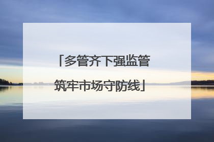 多管齐下强监管 筑牢市场守防线