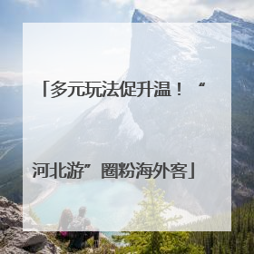 多元玩法促升温！“河北游”圈粉海外客