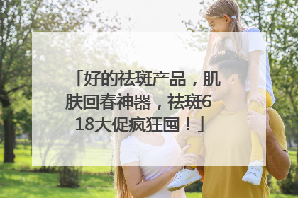 好的祛斑产品，肌肤回春神器，祛斑618大促疯狂囤！
