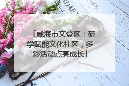 威海市文登区：研学赋能文化社区，多彩活动点亮成长