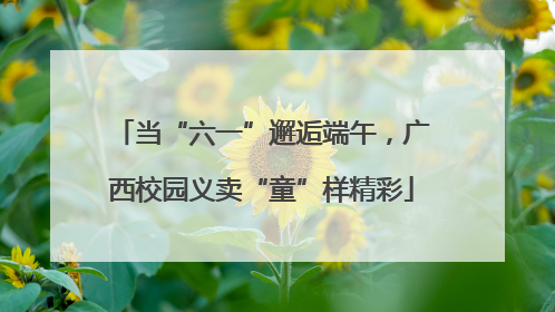 当“六一”邂逅端午，广西校园义卖“童”样精彩