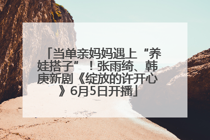 当单亲妈妈遇上“养娃搭子”！张雨绮、韩庚新剧《绽放的许开心》6月5日开播