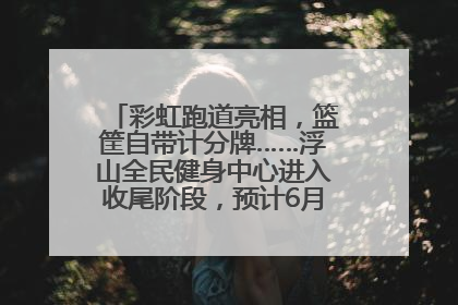 彩虹跑道亮相，篮筐自带计分牌……浮山全民健身中心进入收尾阶段，预计6月30日试运营