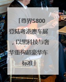 尊界S800登陆粤港澳车展，以黑科技与奢华重构超豪华车标准