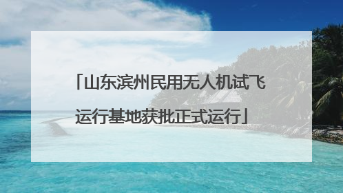 山东滨州民用无人机试飞运行基地获批正式运行