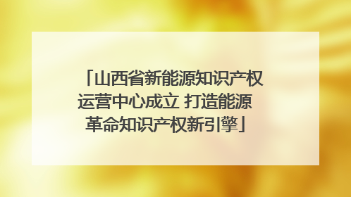 山西省新能源知识产权运营中心成立 打造能源革命知识产权新引擎