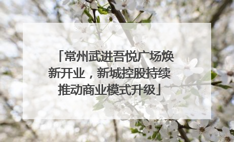 常州武进吾悦广场焕新开业，新城控股持续推动商业模式升级