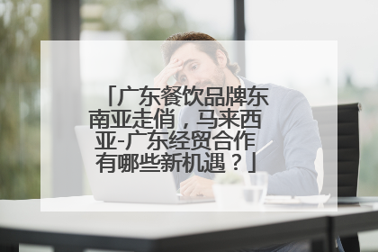 广东餐饮品牌东南亚走俏，马来西亚-广东经贸合作有哪些新机遇？