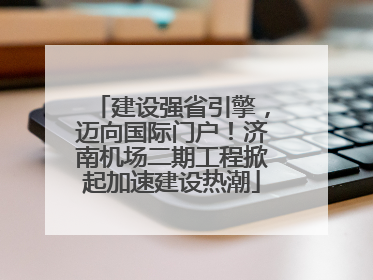 建设强省引擎，迈向国际门户！济南机场二期工程掀起加速建设热潮