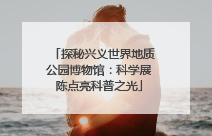 探秘兴义世界地质公园博物馆：科学展陈点亮科普之光