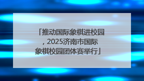 推动国际象棋进校园，2025济南市国际象棋校园团体赛举行