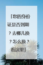 您的身份证是否到期？去哪儿换？怎么换？看这里